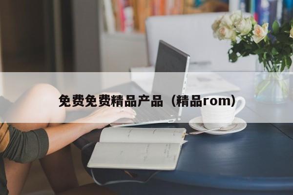 免费免费精品产品（精品rom）