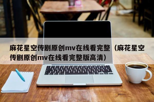 麻花星空传剧原创mv在线看完整（麻花星空传剧原创mv在线看完整版高清）