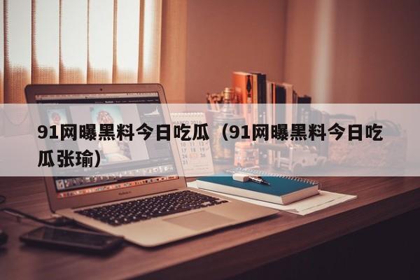 91网曝黑料今日吃瓜（91网曝黑料今日吃瓜张瑜）