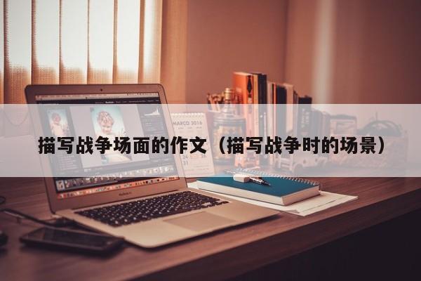 描写战争场面的作文（描写战争时的场景）