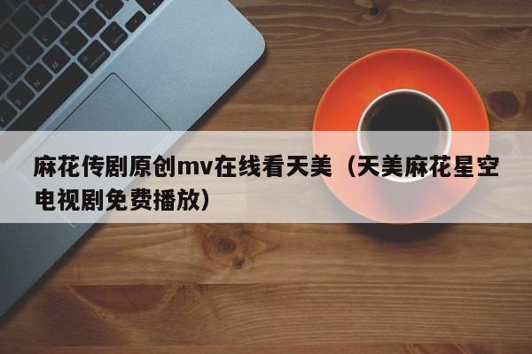 麻花传剧原创mv在线看天美（天美麻花星空电视剧免费播放）