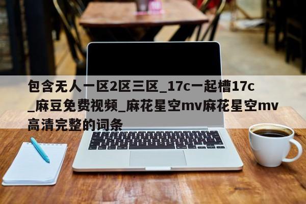 包含无人一区2区三区_17c一起槽17c_麻豆免费视频_麻花星空mv麻花星空mv高清完整的词条