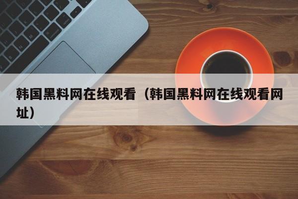 韩国黑料网在线观看（韩国黑料网在线观看网址）