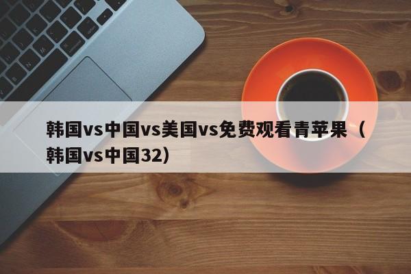 韩国vs中国vs美国vs免费观看青苹果（韩国vs中国32）