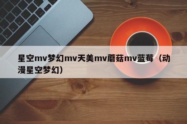 星空mv梦幻mv天美mv蘑菇mv蓝莓（动漫星空梦幻）