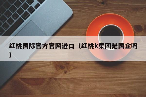 红桃国际官方官网进口（红桃k集团是国企吗）