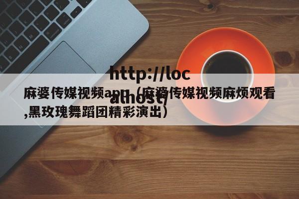 麻婆传媒视频app（麻婆传媒视频麻烦观看,黑玫瑰舞蹈团精彩演出）